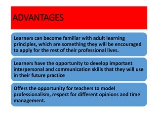 ADVANTAGES
Learners can become familiar with adult learning
principles, which are something they will be encouraged
to apply for the rest of their professional lives.
Learners have the opportunity to develop important
interpersonal and communication skills that they will use
in their future practice
Offers the opportunity for teachers to model
professionalism, respect for different opinions and time
management.
 