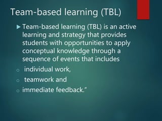 Team-based learning (TBL)
 Team-based learning (TBL) is an active
learning and strategy that provides
students with opportunities to apply
conceptual knowledge through a
sequence of events that includes
o individual work,
o teamwork and
o immediate feedback.”
 