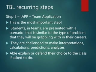 TBL recurring steps
Step 5 – tAPP – Team Application
 This is the most important step!
 Students, in teams, are presented with a
scenario that is similar to the type of problem
that they will be grappling with in their careers.
 They are challenged to make interpretations,
calculations, predictions, analyses
 Able explain or defend their choice to the class
if asked to do.
 