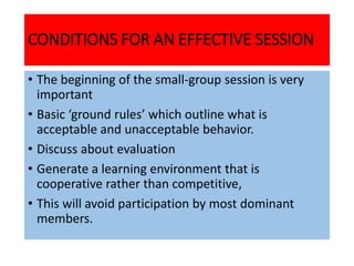CONDITIONS FOR AN EFFECTIVE SESSION
• The beginning of the small-group session is very
important
• Basic ‘ground rules’ which outline what is
acceptable and unacceptable behavior.
• Discuss about evaluation
• Generate a learning environment that is
cooperative rather than competitive,
• This will avoid participation by most dominant
members.
 