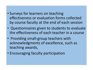 • Surveys for learners on teaching
effectiveness or evaluation forms collected
by course faculty at the end of each session
• Questionnaires given to students to evaluate
the effectiveness of each teacher in a course
• Providing small-group teachers with
acknowledgments of excellence, such as
teaching awards,
• Encouraging faculty participation
 