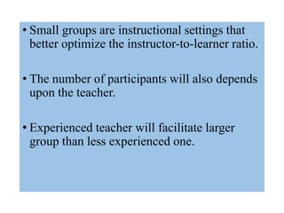 • Small groups are instructional settings that
better optimize the instructor-to-learner ratio.
• The number of participants will also depends
upon the teacher.
• Experienced teacher will facilitate larger
group than less experienced one.
 