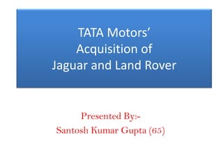 TATA Motors’
    Acquisition of
Jaguar and Land Rover


     Presented By:-
Santosh Kumar Gupta (65)
 