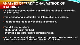 ANALYSIS OF TRADITIONAL METHOD OF
TEACHING
Pre-technology education context, the teacher is the sender
or the source.
The educational material is the information or message.
The student is the receiver of the information.
The delivery medium
chalk-and- talk” method
overhead projector (OHP) transparencies.
In such a lecture students assume a purely passive role and
their concentration fades off after 15-20 minutes.
 