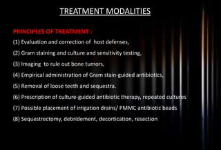 TREATMENT MODALITIES
PRINCIPLES OF TREATMENT :
(1) Evaluation and correction of host defenses,
(2) Gram staining and culture and sensitivity testing,
(3) Imaging to rule out bone tumors,
(4) Empirical administration of Gram stain-guided antibiotics,
(5) Removal of loose teeth and sequestra.
(6) Prescription of culture-guided antibiotic therapy, repeated cultures
(7) Possible placement of irrigation drains/ PMMC antibiotic beads
(8) Sequestrectomy, debridement, decortication, resection, or reconstruction
 