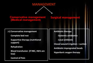 MANAGEMENT
Conservative management
(Medical management)
Surgical management
[A] Conservative management
1. Complete bed rest
2. Supportive therapy (nutritional
support)
3. Rehydration
4. Blood transfusion (If RBC, Hb% are
low)
5. Control of Pain
Antibiotic therapy
-Systemic antibiotics
-Local antibiotic
Closed wound irrigation – suction
Antibiotic impregnated beads
Hyperbaric oxygen therapy
 