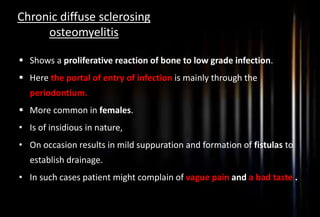 Chronic diffuse sclerosing
osteomyelitis
 Shows a proliferative reaction of bone to low grade infection.
 Here the portal of entry of infection is mainly through the
periodontium.
 More common in females.
• Is of insidious in nature,
• On occasion results in mild suppuration and formation of fistulas to
establish drainage.
• In such cases patient might complain of vague pain and a bad taste .
 