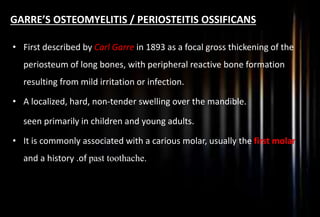 GARRE’S OSTEOMYELITIS / PERIOSTEITIS OSSIFICANS
• First described by Carl Garre in 1893 as a focal gross thickening of the
periosteum of long bones, with peripheral reactive bone formation
resulting from mild irritation or infection.
• A localized, hard, non-tender swelling over the mandible.
seen primarily in children and young adults.
• It is commonly associated with a carious molar, usually the first molar
and a history .of past toothache.
 