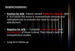 Surgical treatment:-
• Positive for AFB : Patient started Antikochs regimen. After
6 to 8 weeks the lesion is reviewed both clinically and
radioghphically to evaluate the need for surgical
debridement.
• Negative for AFB : -- Complete excisional biopsy and
debridement of tissue is done. Then tissue is sent for
histopatholical studies.
• Long term follow up
 