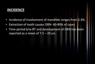 INCIDENCE
• Incidence of involvement of mandible ranges from 2-3%.
• Extraction of tooth causes ORN- 60-89% of cases
• Time period b/w RT and development of ORN has been
reported as a mean of 7.5 – 20 yrs.
 