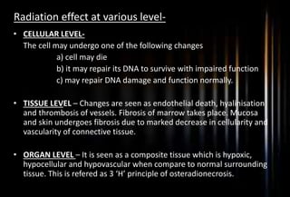 Radiation effect at various level-
• CELLULAR LEVEL-
The cell may undergo one of the following changes
a) cell may die
b) it may repair its DNA to survive with impaired function
c) may repair DNA damage and function normally.
• TISSUE LEVEL – Changes are seen as endothelial death, hyalinisation
and thrombosis of vessels. Fibrosis of marrow takes place. Mucosa
and skin undergoes fibrosis due to marked decrease in cellularity and
vascularity of connective tissue.
• ORGAN LEVEL – It is seen as a composite tissue which is hypoxic,
hypocellular and hypovascular when compare to normal surrounding
tissue. This is refered as 3 ‘H’ principle of osteradionecrosis.
 