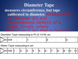 Diameter Tape
measures circumference, but tape
calibrated in diameter. Relationship
of Diameter (D) and
circumference Girth(G) of a
circle: G=𝝅D, where
𝝅=22/7 or 3.142 that is D=G/ 𝝅
 