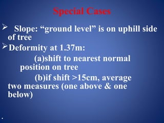 Special Cases
 Slope: “ground level” is on uphill side
of tree
Deformity at 1.37m:
(a)shift to nearest normal
position on tree
(b)if shift >15cm, average
two measures (one above & one
below)
•
 