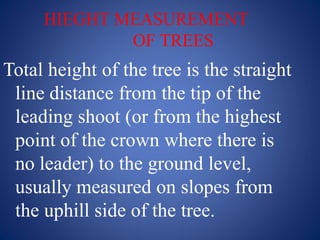 HIEGHT MEASUREMENT
OF TREES
Total height of the tree is the straight
line distance from the tip of the
leading shoot (or from the highest
point of the crown where there is
no leader) to the ground level,
usually measured on slopes from
the uphill side of the tree.
 