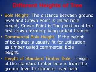 Different Heights of Tree
• Bole Height: The distance between ground
level and Crown Point is called bole
height, Crown Point is The position of the
first crown forming living ordeal branch.
• Commercial Bole Height: If the height
of bole that is usually fit for utilization
as timber called commercial bole
height.
• Height of Standard Timber Bole : Height
of the standard timber bole is from the
ground level to diameter over bark
 