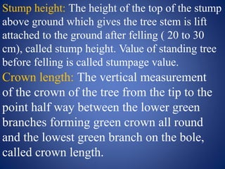 Stump height: The height of the top of the stump
above ground which gives the tree stem is lift
attached to the ground after felling ( 20 to 30
cm), called stump height. Value of standing tree
before felling is called stumpage value.
Crown length: The vertical measurement
of the crown of the tree from the tip to the
point half way between the lower green
branches forming green crown all round
and the lowest green branch on the bole,
called crown length.
 