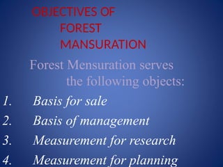 OBJECTIVES OF
FOREST
MANSURATION
Forest Mensuration serves
the following objects:
1. Basis for sale
2. Basis of management
3. Measurement for research
4. Measurement for planning
 