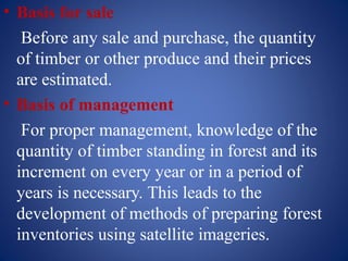 • Basis for sale
Before any sale and purchase, the quantity
of timber or other produce and their prices
are estimated.
• Basis of management
For proper management, knowledge of the
quantity of timber standing in forest and its
increment on every year or in a period of
years is necessary. This leads to the
development of methods of preparing forest
inventories using satellite imageries.
 