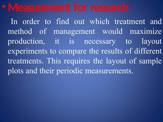 • Measurement for research
In order to find out which treatment and
method of management would maximize
production, it is necessary to layout
experiments to compare the results of different
treatments. This requires the layout of sample
plots and their periodic measurements.
 