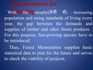 Measurement for
planning
With the steeply(तेजी से) increasing
population and rising standards of living every
year, the gap between the demands and
supplies of timber and other forest products .
For this purpose, fast-growing species have to
be introduced.
Thus, Forest Mensuration supplies basic
statistical data to plan for the future and serves
to check the viability of projects.
 