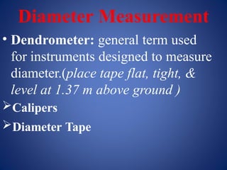 Diameter Measurement
• Dendrometer: general term used
for instruments designed to measure
diameter.(place tape flat, tight, &
level at 1.37 m above ground )
Calipers
Diameter Tape
 