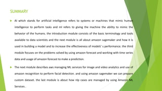SUMMARY
 AI which stands for artificial intelligence refers to systems or machines that mimic human
intelligence to perform tasks and ml refers to giving the machine the ability to mimic the
behavior of the humans. the introduction module consists of the basic terminology and tools
available to data scientists and the next module is all about amazon sagemaker and how it is
used in building a model and to increase the effectiveness of models’ s performance. the third
module focuses on the problems solved by using amazon forecast and working with time series
data and usage of amazon forecast to make a prediction.
 The next module describes aws managing ML services for image and video analytics and use of
amazon recognition to perform facial detection. and using amazon sagemaker we can prepare
custom dataset. the last module is about how nlp cases are managed by using Amazon ML
Services .
 