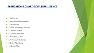 APPLICATIONS OF ARTIFICIAL INTELLIGENCE
 1.Web Design
 2.Voice Search Optimization
 3.E-commerce
 4.E-mail Marketing Campaigns
 5.Content Curation
 6.Content Generation
 7.Predictive Analysis
 8.AI Powered Chatbotse
 9.Online Advertising
 10.Google Maps
 