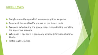 GOOGLE MAPS
 Google maps- the app which we use every time we go out
 Despite of the usual traffic you are on the fastest route
 Everyone who is using the google maps is contributing in making
the apps more accurate
 When app is opened it is constantly sending information back to
google.
 Faster route selection
 