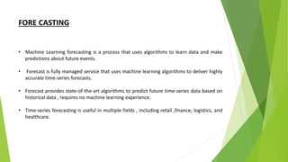 FORE CASTING
• Machine Learning forecasting is a process that uses algorithms to learn data and make
predictions about future events.
• Forecast is fully managed service that uses machine learning algorithms to deliver highly
accurate time-series forecasts.
• Forecast provides state-of-the-art algorithms to predict future time-series data based on
historical data , requires no machine learning experience.
• Time-series forecasting is useful in multiple fields , including retail ,finance, logistics, and
healthcare.
 