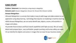 Problem Statement: Face detection using amazon rekognition
Domains used: Amazon rekognition, Amazon S3, Amazon ES2, Amazon Lambda
Amazon Rekognition :
•Amazon Rekognition is a service that makes it easy to add image and video analysis to our
application using deep learning technology that requires no mastering in machine learning.
•With Amazon Rekognition, we can easily identify text, objects, scenes, and activities in
images and videos.
•It provides facial analysis and facial search capabilities with high accuracy. We can easily
detect and compare faces , user verification, people counting, and human safety use cases.
•It can identify the objects and scenes in images that are exact to your business needs.
CASE STUDY
 