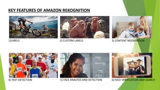 KEY FEATURES OF AMAZON REKOGNITION
1)LABELS 2) CUSTOM LABELS 3) CONTENT MODERATION
4) TEXT DETECTION 5) FACE ANALYSIS AND DETECTION 6) FACE VERIFICATION AND SEARCH
 