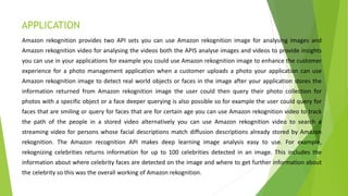 APPLICATION
Amazon rekognition provides two API sets you can use Amazon rekognition image for analysing images and
Amazon rekognition video for analysing the videos both the APIS analyse images and videos to provide insights
you can use in your applications for example you could use Amazon rekognition image to enhance the customer
experience for a photo management application when a customer uploads a photo your application can use
Amazon rekognition image to detect real world objects or faces in the image after your application stores the
information returned from Amazon rekognition image the user could then query their photo collection for
photos with a specific object or a face deeper querying is also possible so for example the user could query for
faces that are smiling or query for faces that are for certain age you can use Amazon rekognition video to track
the path of the people in a stored video alternatively you can use Amazon rekognition video to search a
streaming video for persons whose facial descriptions match diffusion descriptions already stored by Amazon
rekognition. The Amazon recognition API makes deep learning image analysis easy to use. For example,
rekognizing celebrities returns information for up to 100 celebrities detected in an image. This includes the
information about where celebrity faces are detected on the image and where to get further information about
the celebrity so this was the overall working of Amazon rekognition.
 