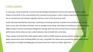 CONCLUSION:
In conclusion, cloud computing is recently new technological development that has the potential to have a great
impact on the world. It has many benefits that it provides to businesses, is that it reduces operating cost by spending
less on maintenance and software upgrades and focus more on the businesses itself.
Earlier, We know that Machine Learning is a technique of training machines to perform the activities that a human
brain can do, with a bit faster and better than an average human-being. Internship has introduced us to Amazon Sage
Maker, Amazon Forecast and Amazon Rekognition through which we came to know how to increase our model
performance and to create our own custom datasets, how to handle time series data.
These modules described how model explain ability relates to AI/ML solutions, giving customers insight to explain
ability requirements when initiating AI/ML use cases. Using AWS, four pillars were presented to assess model explain
ability options to bridge knowledge gaps and requirements for simple to complex algorithms
 