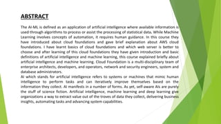 The AI-ML is defined as an application of artificial intelligence where available information is
used through algorithms to process or assist the processing of statistical data. While Machine
Learning involves concepts of automation, it requires human guidance. In this course they
have introduced about cloud foundations and gave brief explanation about AWS cloud
foundations. I have learnt basics of cloud foundations and which web server is better to
choose and after learning of this cloud foundations they have given introduction and basic
definitions of artificial intelligence and machine learning, this course explained briefly about
artificial intelligence and machine learning. Cloud Foundation is a multi-disciplinary team of
enterprise architects, developers, and operators, network and security engineers, system and
database administrators.
AI which stands for artificial intelligence refers to systems or machines that mimic human
intelligence to perform tasks and can iteratively improve themselves based on the
information they collect. AI manifests in a number of forms. As yet, self-aware AIs are purely
the stuff of science fiction. Artificial intelligence, machine learning and deep learning give
organizations a way to extract value out of the troves of data they collect, delivering business
insights, automating tasks and advancing system capabilities.
ABSTRACT
 