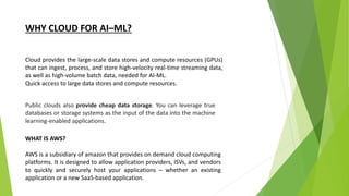 WHY CLOUD FOR AI–ML?
Cloud provides the large-scale data stores and compute resources (GPUs)
that can ingest, process, and store high-velocity real-time streaming data,
as well as high-volume batch data, needed for AI-ML.
Quick access to large data stores and compute resources.
Public clouds also provide cheap data storage. You can leverage true
databases or storage systems as the input of the data into the machine
learning-enabled applications.
WHAT IS AWS?
AWS is a subsidiary of amazon that provides on demand cloud computing
platforms. It is designed to allow application providers, ISVs, and vendors
to quickly and securely host your applications – whether an existing
application or a new SaaS-based application.
 