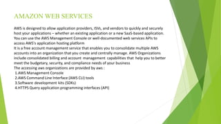 AMAZON WEB SERVICES
AWS is designed to allow application providers, ISVs, and vendors to quickly and securely
host your applications – whether an existing application or a new SaaS-based application.
You can use the AWS Management Console or well-documented web services APIs to
access AWS's application hosting platform
It is a free account management service that enables you to consolidate multiple AWS
accounts into an organization that you create and centrally manage. AWS Organizations
include consolidated billing and account management capabilities that help you to better
meet the budgetary, security, and compliance needs of your business
The accessing aws organizations are provided by aws :
1.AWS Management Console
2.AWS Command Line Interface (AWS CLI) tools
3.Software development kits (SDKs)
4.HTTPS Query application programming interfaces (API)
 