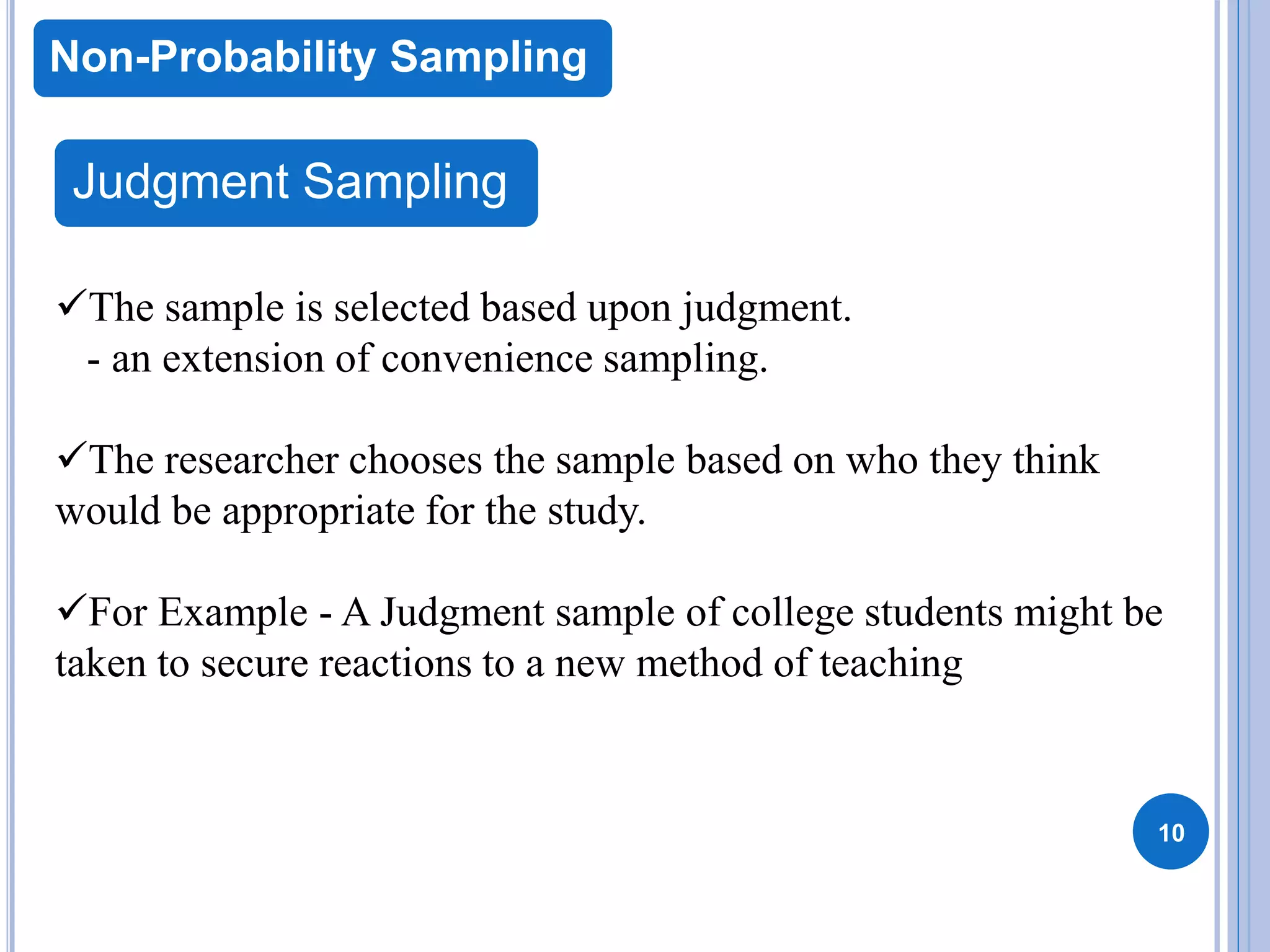 10
Non-Probability Sampling
Judgment Sampling
The sample is selected based upon judgment.
- an extension of convenience sampling.
The researcher chooses the sample based on who they think
would be appropriate for the study.
For Example - A Judgment sample of college students might be
taken to secure reactions to a new method of teaching
 