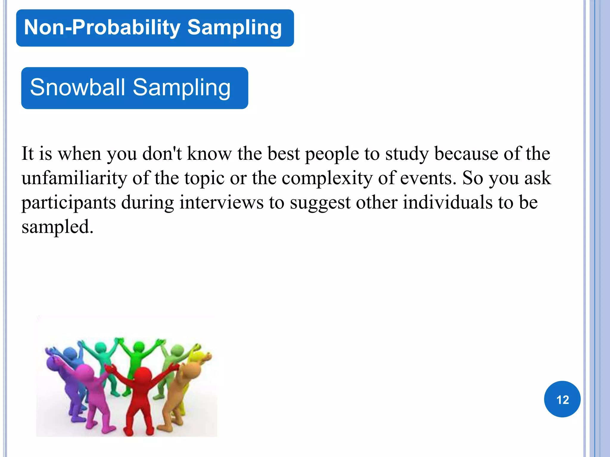 12
Non-Probability Sampling
Snowball Sampling
It is when you don't know the best people to study because of the
unfamiliarity of the topic or the complexity of events. So you ask
participants during interviews to suggest other individuals to be
sampled.
 