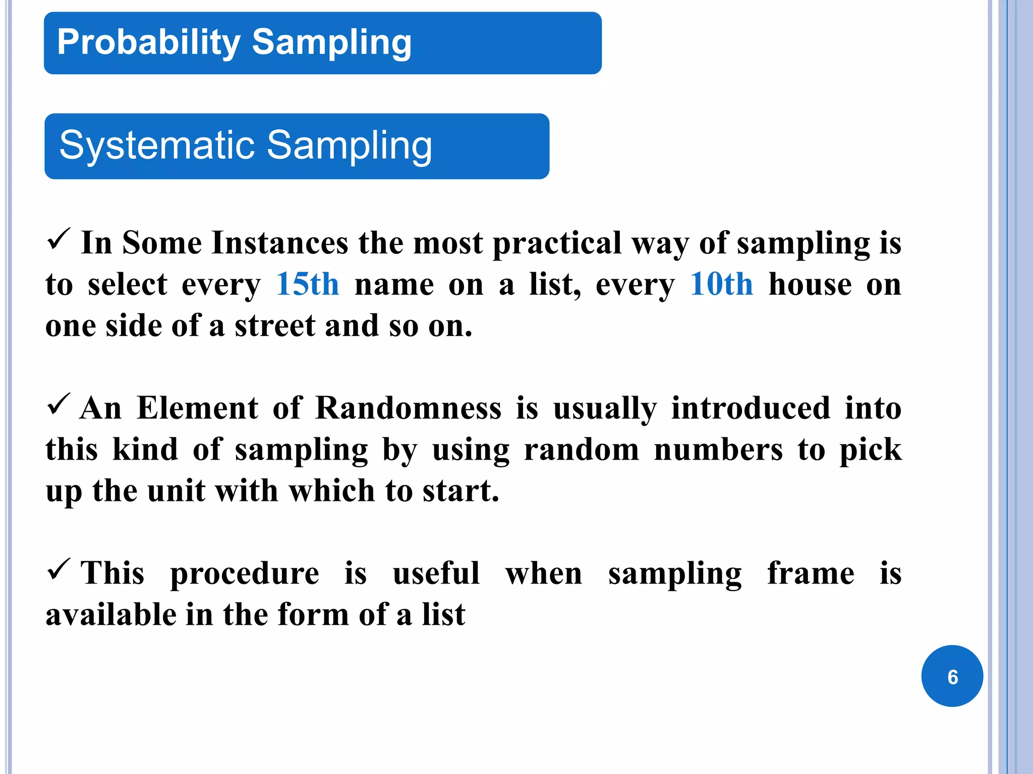 6
Probability Sampling
Systematic Sampling
 In Some Instances the most practical way of sampling is
to select every 15th name on a list, every 10th house on
one side of a street and so on.
 An Element of Randomness is usually introduced into
this kind of sampling by using random numbers to pick
up the unit with which to start.
 This procedure is useful when sampling frame is
available in the form of a list
 