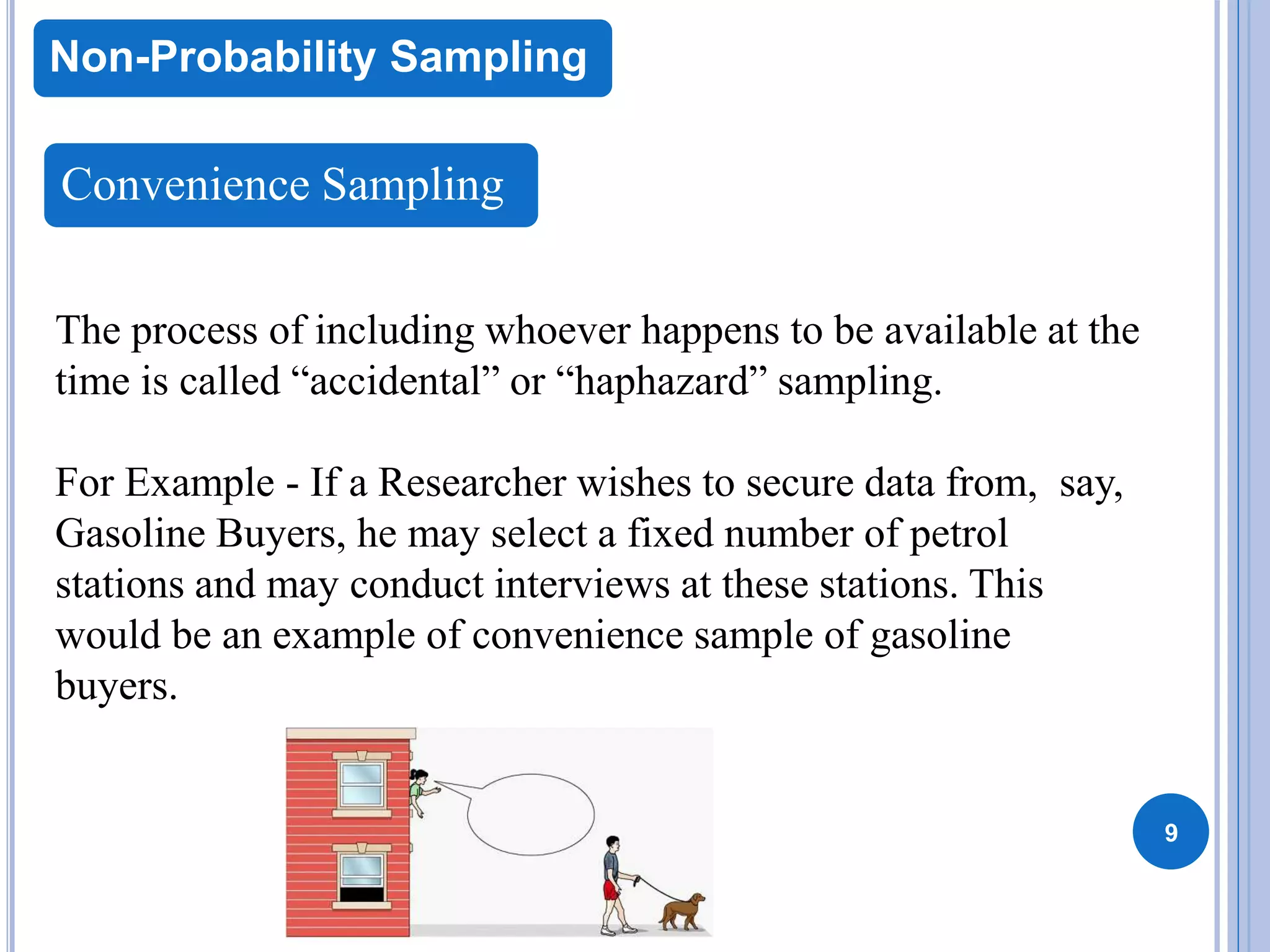9
Non-Probability Sampling
Convenience Sampling
The process of including whoever happens to be available at the
time is called “accidental” or “haphazard” sampling.
For Example - If a Researcher wishes to secure data from, say,
Gasoline Buyers, he may select a fixed number of petrol
stations and may conduct interviews at these stations. This
would be an example of convenience sample of gasoline
buyers.
 