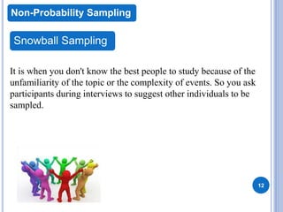 12
Non-Probability Sampling
Snowball Sampling
It is when you don't know the best people to study because of the
unfamiliarity of the topic or the complexity of events. So you ask
participants during interviews to suggest other individuals to be
sampled.
 
