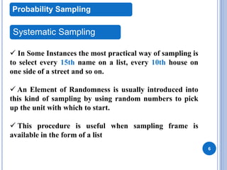 6
Probability Sampling
Systematic Sampling
 In Some Instances the most practical way of sampling is
to select every 15th name on a list, every 10th house on
one side of a street and so on.
 An Element of Randomness is usually introduced into
this kind of sampling by using random numbers to pick
up the unit with which to start.
 This procedure is useful when sampling frame is
available in the form of a list
 