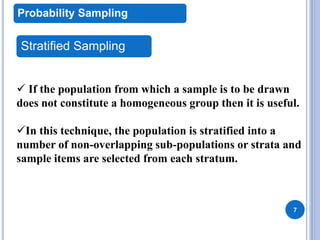 7
Probability Sampling
Stratified Sampling
 If the population from which a sample is to be drawn
does not constitute a homogeneous group then it is useful.
In this technique, the population is stratified into a
number of non-overlapping sub-populations or strata and
sample items are selected from each stratum.
 