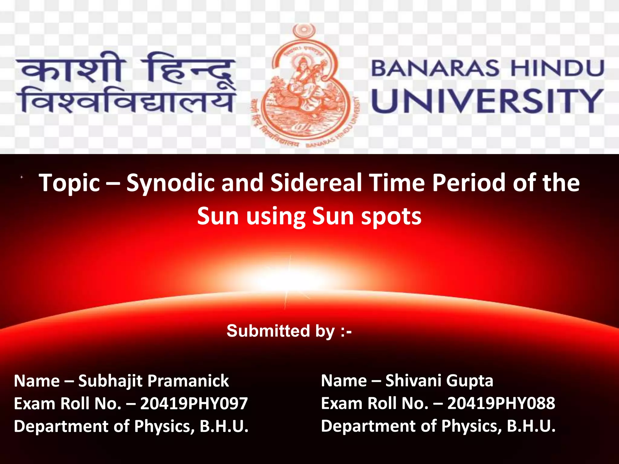 Topic – Synodic and Sidereal Time Period of the
Sun using Sun spots
Submitted by :-
Name – Subhajit Pramanick
Exam Roll No. – 20419PHY097
Department of Physics, B.H.U.
Name – Shivani Gupta
Exam Roll No. – 20419PHY088
Department of Physics, B.H.U.
 
