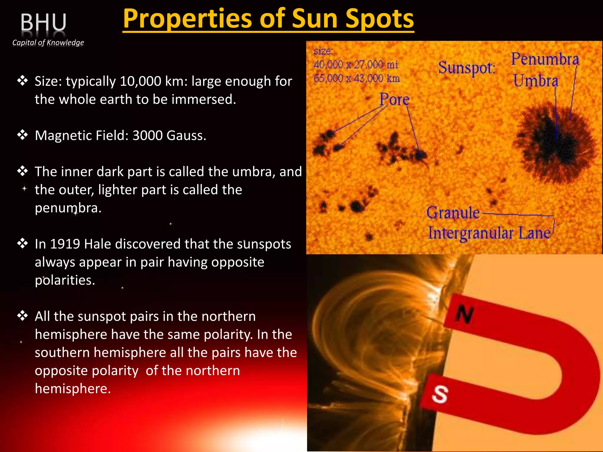 Properties of Sun Spots
BHU
Capital of Knowledge
 Size: typically 10,000 km: large enough for
the whole earth to be immersed.
 Magnetic Field: 3000 Gauss.
 The inner dark part is called the umbra, and
the outer, lighter part is called the
penumbra.
 In 1919 Hale discovered that the sunspots
always appear in pair having opposite
polarities.
 All the sunspot pairs in the northern
hemisphere have the same polarity. In the
southern hemisphere all the pairs have the
opposite polarity of the northern
hemisphere.
 