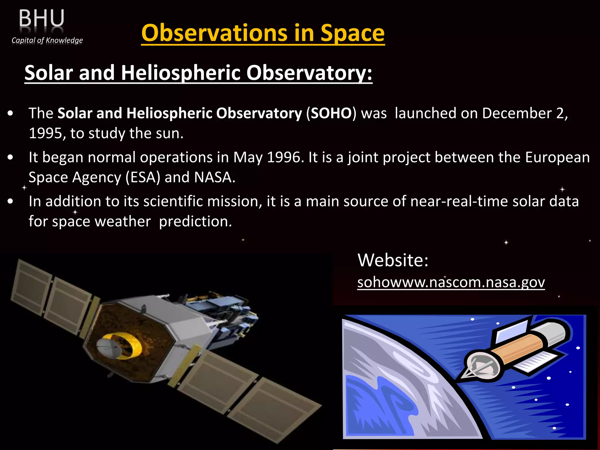 Observations in Space
Solar and Heliospheric Observatory:
• The Solar and Heliospheric Observatory (SOHO) was launched on December 2,
1995, to study the sun.
• It began normal operations in May 1996. It is a joint project between the European
Space Agency (ESA) and NASA.
• In addition to its scientific mission, it is a main source of near-real-time solar data
for space weather prediction.
Website:
sohowww.nascom.nasa.gov
BHU
Capital of Knowledge
 