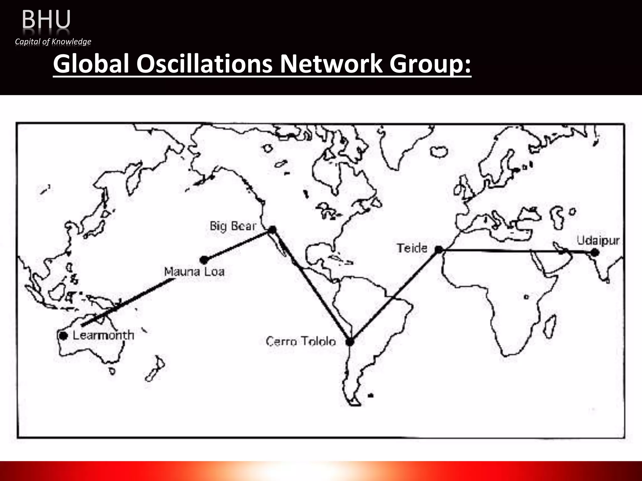 Global Oscillations Network Group:
• The Global Oscillation Network Group (GONG) is a worldwide
network of six identical telescopes, designed to have 24/7
observations of the Sun.
• The network serves multiple purposes, including the provision of
operation data for use in space weather prediction, and the study of
solar internal structure and dynamics using helioseismology.
Website:
https://gong.nso.edu
BHU
Capital of Knowledge
 