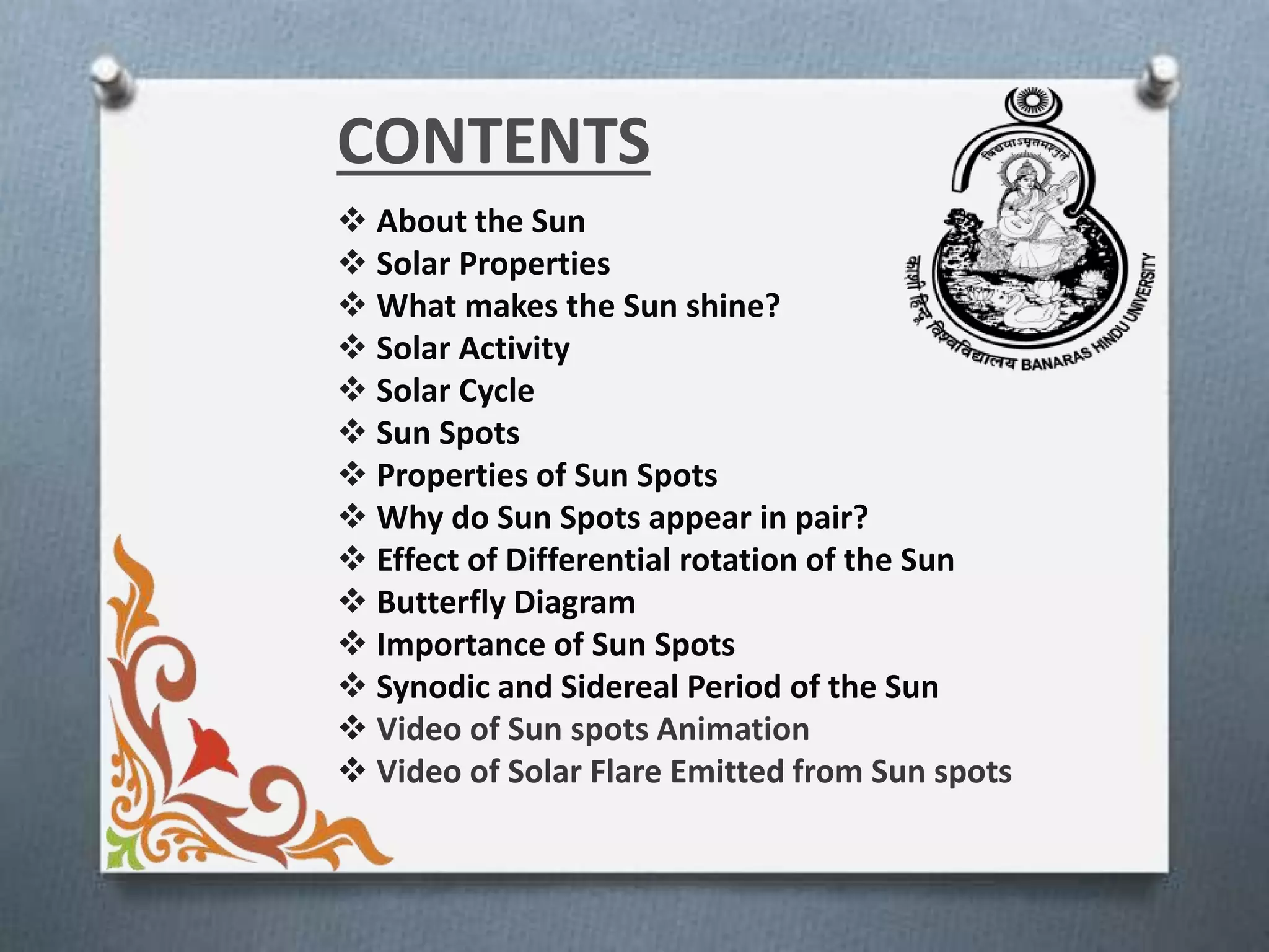 CONTENTS
 About the Sun
 Solar Properties
 What makes the Sun shine?
 Solar Activity
 Solar Cycle
 Sun Spots
 Properties of Sun Spots
 Why do Sun Spots appear in pair?
 Effect of Differential rotation of the Sun
 Butterfly Diagram
 Importance of Sun Spots
 Synodic and Sidereal Period of the Sun
 Video of Sun spots Animation
 Video of Solar Flare Emitted from Sun spots
 