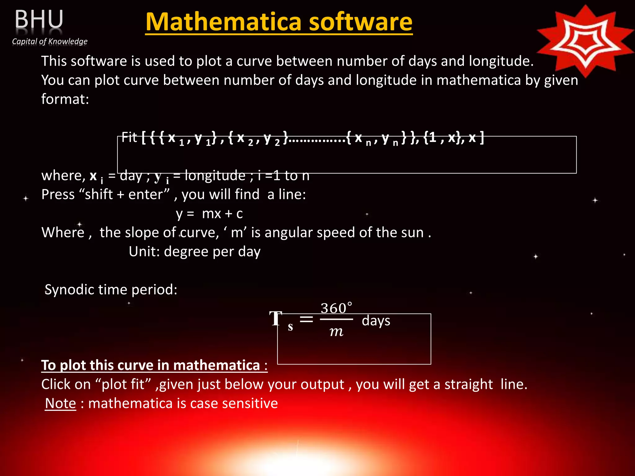 Mathematica software
This software is used to plot a curve between number of days and longitude.
You can plot curve between number of days and longitude in mathematica by given
format:
Fit [ { { x 1 , y 1} , { x 2 , y 2 }…………...{ x n , y n } }, {1 , x}, x ]
where, x i = day ; y i = longitude ; i =1 to n
Press “shift + enter” , you will find a line:
y = mx + c
Where , the slope of curve, ‘ m’ is angular speed of the sun .
Unit: degree per day
Synodic time period:
T s =
360∘
𝑚
days
To plot this curve in mathematica :
Click on “plot fit” ,given just below your output , you will get a straight line.
Note : mathematica is case sensitive
BHU
Capital of Knowledge
 