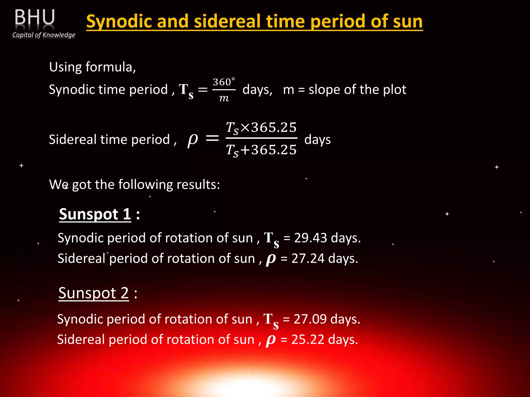 Synodic and sidereal time period of sun
Using formula,
Synodic time period , Ts =
360∘
𝑚
days, m = slope of the plot
Sidereal time period , 𝜌 =
𝑇𝑠×365.25
𝑇𝑠+365.25
days
We got the following results:
Sunspot 1 :
Sunspot 2 :
Synodic period of rotation of sun , Ts = 29.43 days.
Sidereal period of rotation of sun , 𝝆 = 27.24 days.
Synodic period of rotation of sun , Ts = 27.09 days.
Sidereal period of rotation of sun , 𝝆 = 25.22 days.
BHU
Capital of Knowledge
 